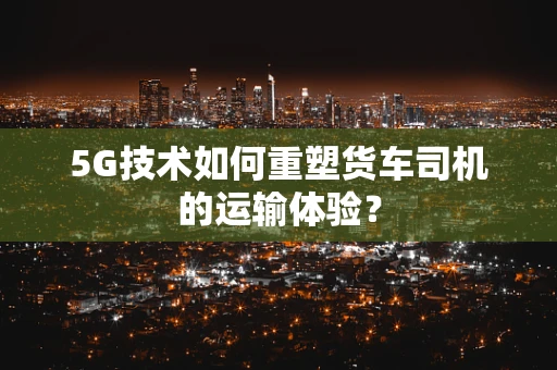 5G技术如何重塑货车司机的运输体验？
