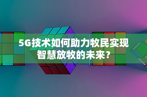 5G技术如何助力牧民实现智慧放牧的未来？