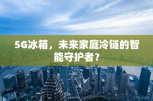 5G冰箱，未来家庭冷链的智能守护者？