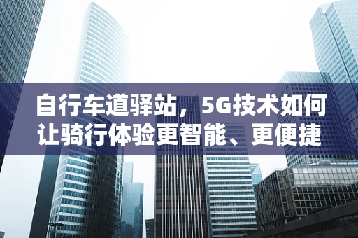 自行车道驿站，5G技术如何让骑行体验更智能、更便捷？