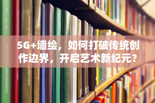 5G+墙绘，如何打破传统创作边界，开启艺术新纪元？