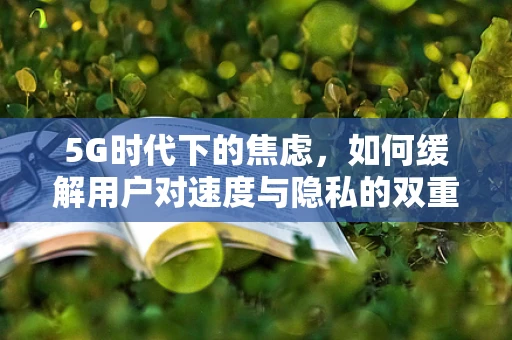 5G时代下的焦虑，如何缓解用户对速度与隐私的双重担忧？