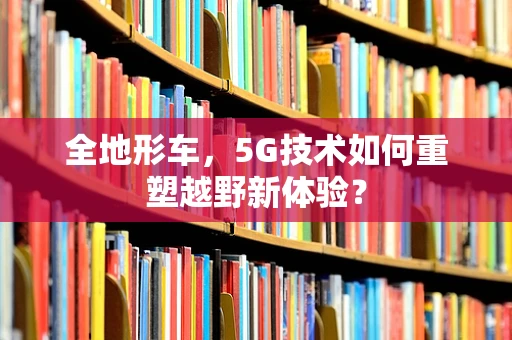 全地形车，5G技术如何重塑越野新体验？