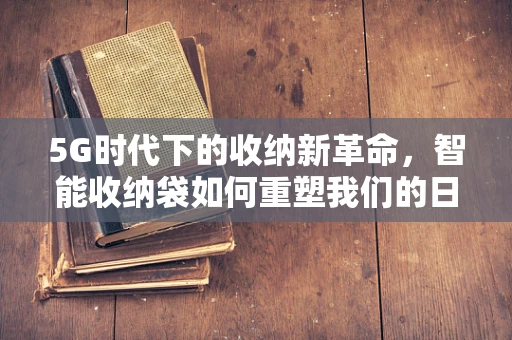 5G时代下的收纳新革命，智能收纳袋如何重塑我们的日常生活？