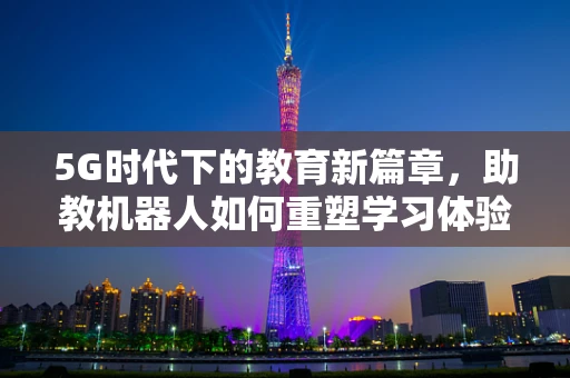 5G时代下的教育新篇章，助教机器人如何重塑学习体验？