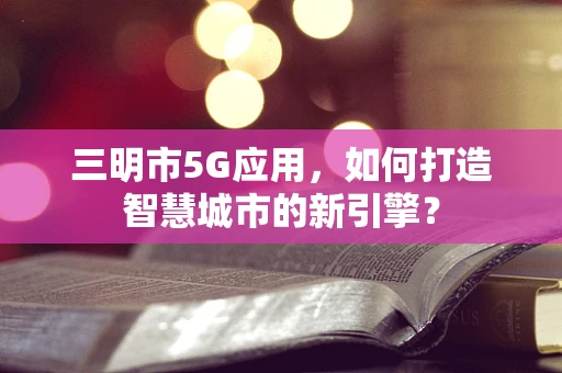 三明市5G应用，如何打造智慧城市的新引擎？