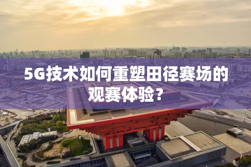 5G技术如何重塑田径赛场的观赛体验？