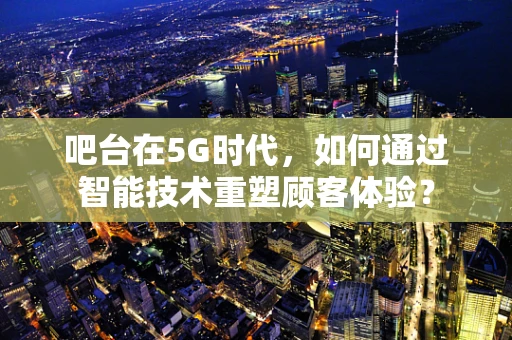 吧台在5G时代，如何通过智能技术重塑顾客体验？