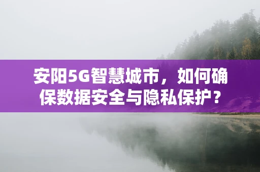 安阳5G智慧城市，如何确保数据安全与隐私保护？