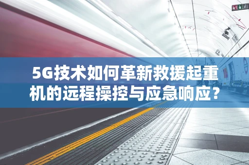 5G技术如何革新救援起重机的远程操控与应急响应？