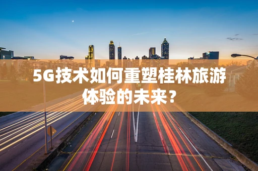 5G技术如何重塑桂林旅游体验的未来？
