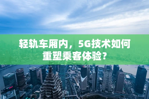 轻轨车厢内，5G技术如何重塑乘客体验？