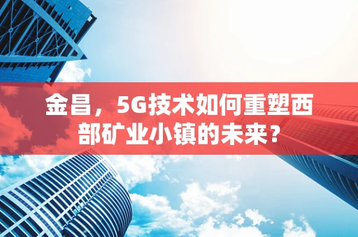 金昌，5G技术如何重塑西部矿业小镇的未来？
