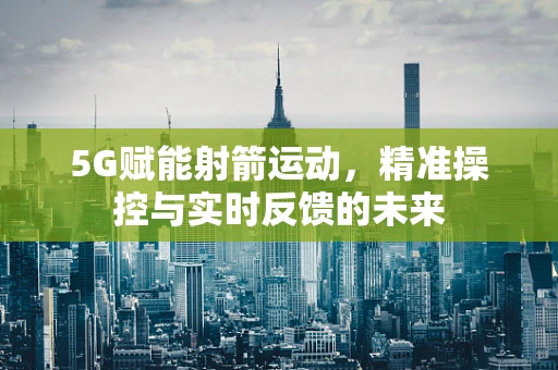 5G赋能射箭运动，精准操控与实时反馈的未来
