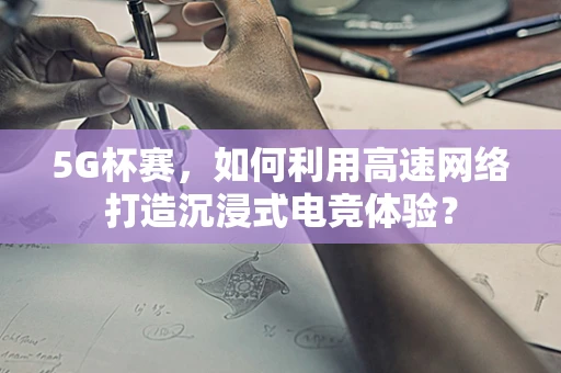 5G杯赛，如何利用高速网络打造沉浸式电竞体验？