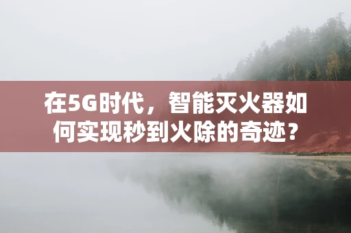 在5G时代，智能灭火器如何实现秒到火除的奇迹？