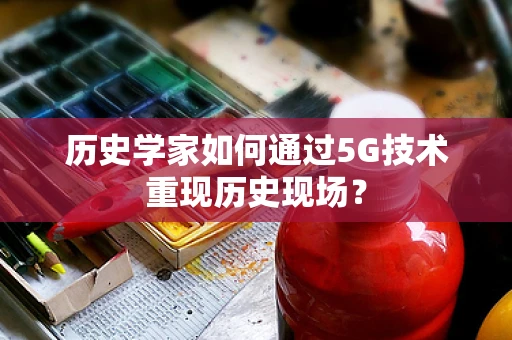 历史学家如何通过5G技术重现历史现场？