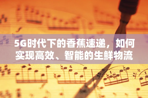 5G时代下的香蕉速递，如何实现高效、智能的生鲜物流？