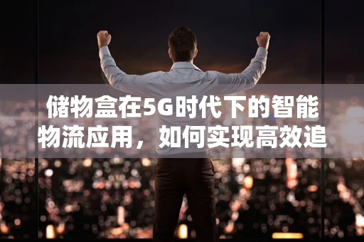 储物盒在5G时代下的智能物流应用，如何实现高效追踪与安全存储？