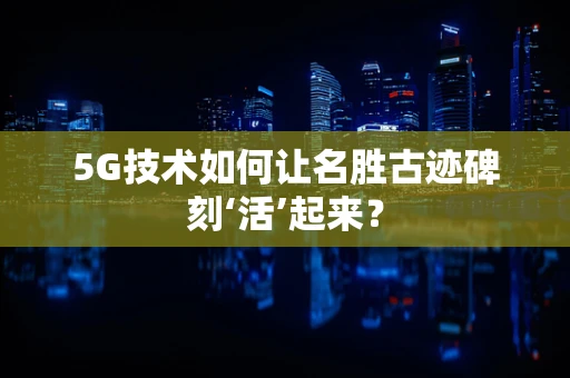 5G技术如何让名胜古迹碑刻‘活’起来？