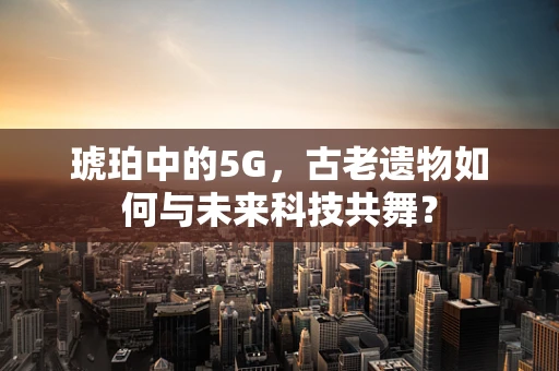 琥珀中的5G，古老遗物如何与未来科技共舞？