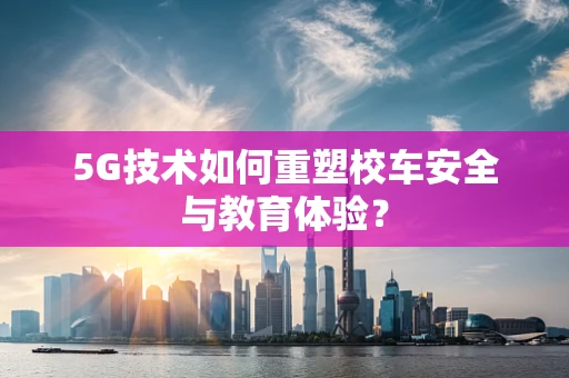 5G技术如何重塑校车安全与教育体验？