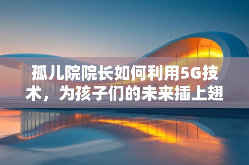 孤儿院院长如何利用5G技术，为孩子们的未来插上翅膀？