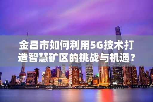 金昌市如何利用5G技术打造智慧矿区的挑战与机遇？