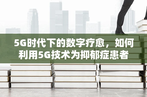5G时代下的数字疗愈，如何利用5G技术为抑郁症患者提供个性化心理支持？