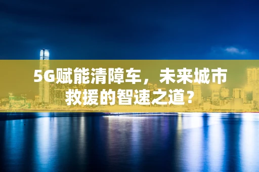5G赋能清障车，未来城市救援的智速之道？