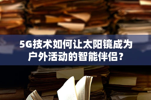 5G技术如何让太阳镜成为户外活动的智能伴侣？