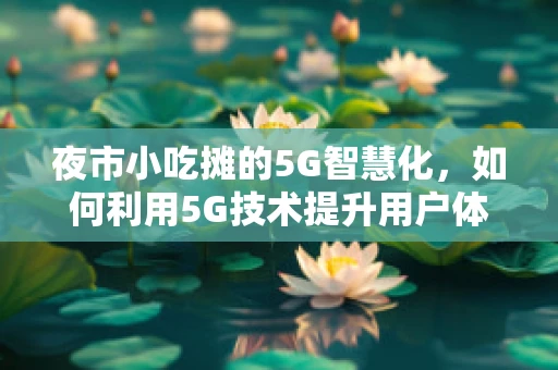 夜市小吃摊的5G智慧化，如何利用5G技术提升用户体验与运营效率？