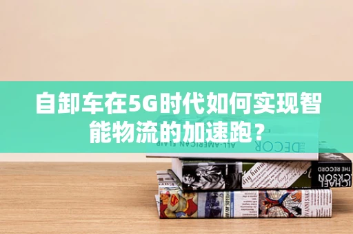 自卸车在5G时代如何实现智能物流的加速跑？
