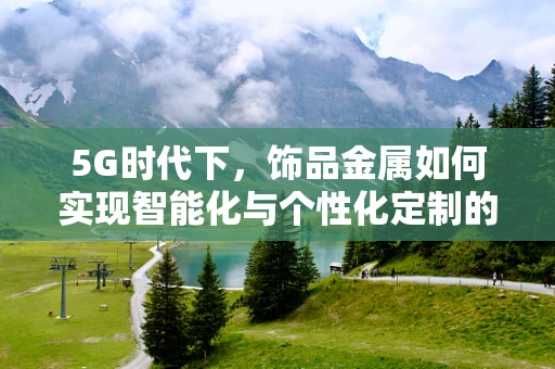 5G时代下，饰品金属如何实现智能化与个性化定制的融合？