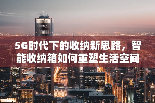 5G时代下的收纳新思路，智能收纳箱如何重塑生活空间管理？