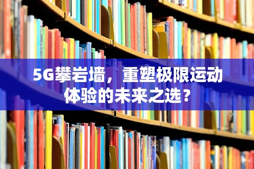 5G攀岩墙，重塑极限运动体验的未来之选？