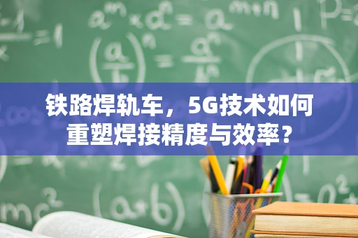 铁路焊轨车，5G技术如何重塑焊接精度与效率？