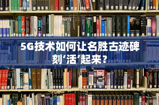 5G技术如何让名胜古迹碑刻‘活’起来？