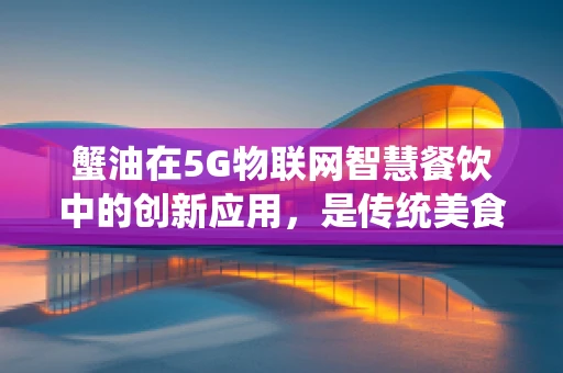蟹油在5G物联网智慧餐饮中的创新应用，是传统美食的现代升级，还是技术滥觞的尴尬尝试？