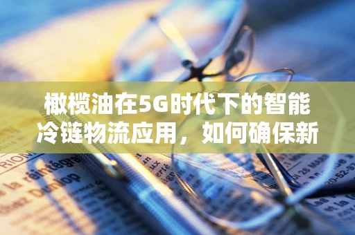 橄榄油在5G时代下的智能冷链物流应用，如何确保新鲜与安全？