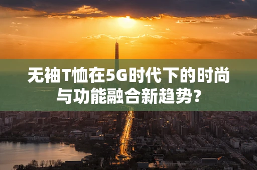 无袖T恤在5G时代下的时尚与功能融合新趋势？