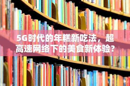 5G时代的年糕新吃法，超高速网络下的美食新体验？