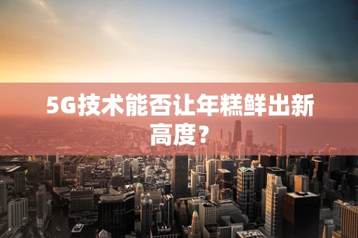 5G技术能否让年糕鲜出新高度？