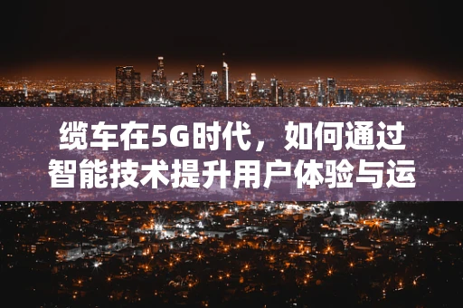 缆车在5G时代，如何通过智能技术提升用户体验与运营效率？