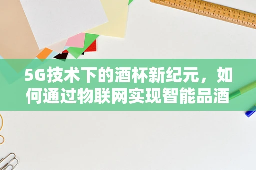 5G技术下的酒杯新纪元，如何通过物联网实现智能品酒体验？