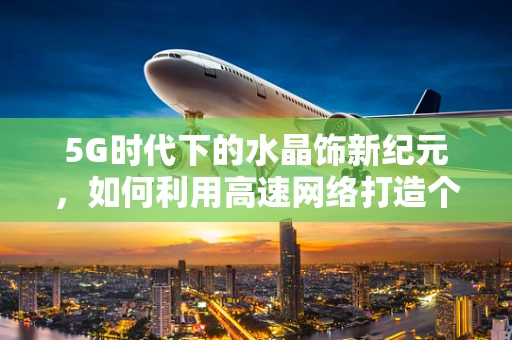 5G时代下的水晶饰新纪元，如何利用高速网络打造个性化、互动式珠宝体验？