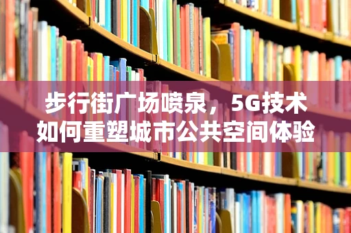 步行街广场喷泉，5G技术如何重塑城市公共空间体验？