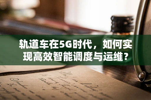 轨道车在5G时代，如何实现高效智能调度与运维？