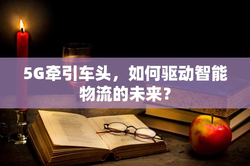 5G牵引车头，如何驱动智能物流的未来？