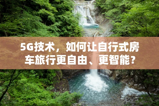 5G技术，如何让自行式房车旅行更自由、更智能？